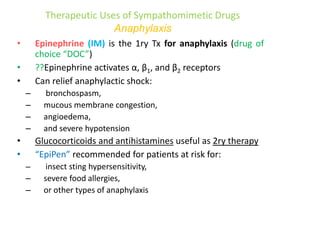 Therapeutic Uses of Sympathomimetic Drugs
Anaphylaxis
• Epinephrine (IM) is the 1ry Tx for anaphylaxis (drug of
choice “DOC”)
• ??Epinephrine activates α, β1, and β2 receptors
• Can relief anaphylactic shock:
– bronchospasm,
– mucous membrane congestion,
– angioedema,
– and severe hypotension
• Glucocorticoids and antihistamines useful as 2ry therapy
• “EpiPen” recommended for patients at risk for:
– insect sting hypersensitivity,
– severe food allergies,
– or other types of anaphylaxis
 