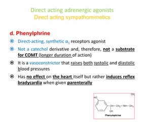 Direct acting adrenergic agonists
Direct acting sympathomimetics
d. Phenylphrine
 Direct-acting, synthetic α1 receptors agonist
 Not a catechol derivative and, therefore, not a substrate
for COMT (longer duration of action)
 It is a vasoconstrictor that raises both systolic and diastolic
blood pressures
 Has no effect on the heart itself but rather induces reflex
bradycardia when given parenterally
 