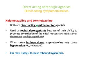 Direct acting adrenergic agonists
Direct acting sympathomimetics
Xylometazoline and oxymetazoline
• Both are direct-acting α-adrenoceptor agonists
• Used as topical decongestants because of their ability to
promote constriction of the nasal mucosa (available as over-
the-counter nasal spray products)
• When taken in large doses, oxymetazoline may cause
hypotension (α2A receptors)
• For max. 3 days! It cause rebound hyperemia.
 