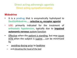 Direct acting adrenergic agonists
Direct acting sympathomimetics
Midodrine
• It is a prodrug that is enzymatically hydrolyzed to
DesGlyMidodrine……selective α1-receptor agonist
• USE: primarily indicated for the treatment of
orthostatic hypotension, typically due to impaired
autonomic nervous system function
• Effective when the patient is standing, but may cause
HTN when the subject is supine…..can be minimized
by
– avoiding dosing prior to bedtime
– and elevating the head of the bed
 