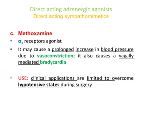 Direct acting adrenergic agonists
Direct acting sympathomimetics
c. Methoxamine
• α1 receptors agonist
• It may cause a prolonged increase in blood pressure
due to vasoconstriction; it also causes a vagally
mediated bradycardia
• USE: clinical applications are limited to overcome
hypotensive states during surgery
 