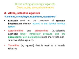 Direct acting adrenergic agonists
Direct acting sympathomimetics
d. Alpha2-selective agonists
“Clonidine, Methyldopa, Guanfacine, Guanabenz”
• Primarily used for the treatment of systemic
hypertension through actions in the central nervous
system
• Apraclonidine and brimonidine (α2-selective
agonists) lower intraocular pressure and are
approved for use in glaucoma (used more than non-
selective alpha agonist).
• Tizanidine (α2 agonist) that is used as a muscle
relaxant
 