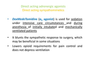 Direct acting adrenergic agonists
Direct acting sympathomimetics
• DexMedeTomidine (α2 agonist) is used for sedation
under intensive care circumstances and during
anesthesia of initially intubated and mechanically
ventilated patients
• It blunts the sympathetic response to surgery, which
may be beneficial in some situations
• Lowers opioid requirements for pain control and
does not depress ventilation
 