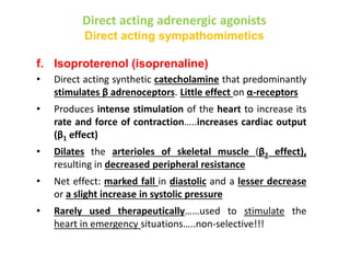 Direct acting adrenergic agonists
Direct acting sympathomimetics
f. Isoproterenol (isoprenaline)
• Direct acting synthetic catecholamine that predominantly
stimulates β adrenoceptors. Little effect on α-receptors
• Produces intense stimulation of the heart to increase its
rate and force of contraction…..increases cardiac output
(β1 effect)
• Dilates the arterioles of skeletal muscle (β2 effect),
resulting in decreased peripheral resistance
• Net effect: marked fall in diastolic and a lesser decrease
or a slight increase in systolic pressure
• Rarely used therapeutically……used to stimulate the
heart in emergency situations…..non-selective!!!
 