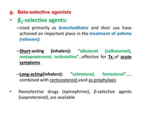 g. Beta-selective agonists
• β2-selective agents:
–Used primarily as bronchodilator and their use have
achieved an important place in the treatment of asthma
(relievers)
–Short-acting (inhalers): “albuterol (salbutamol),
metaproterenol, terbutaline”...effective for Tx of acute
symptoms
–Long-acting(inhalers): “salmeterol, formeterol”.....
combined with corticosteroid used as prophylaxis
• Nonselective drugs (epinephrine), β-selective agents
(isoproterenol), are available
 