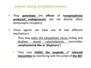 Indirect acting sympathomimetics
• They potentiate the effects of norepinephrine
produced endogenously, (do not directly affect
postsynaptic receptors)
• These agents can have one of two different
mechanisms:
I. They may enter the sympathetic nerve ending and
displace stored catecholamine transmitter
(amphetamine-like or ‘displacers’)
II. They may inhibit the reuptake of released
transmitter by interfering with the action of the NET
 