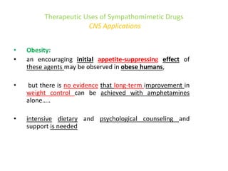 Therapeutic Uses of Sympathomimetic Drugs
CNS Applications
• Obesity:
• an encouraging initial appetite-suppressing effect of
these agents may be observed in obese humans,
• but there is no evidence that long-term improvement in
weight control can be achieved with amphetamines
alone…..
• intensive dietary and psychological counseling and
support is needed
 