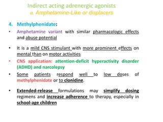 Indirect acting adrenergic agonists
a. Amphetamine-Like or displacers
4. Methylphenidate:
• Amphetamine variant with similar pharmacologic effects
and abuse potential
• It is a mild CNS stimulant with more prominent effects on
mental than on motor activities
• CNS application: attention-deficit hyperactivity disorder
(ADHD) and narcolepsy
• Some patients respond well to low doses of
methylphenidate or to clonidine.
• Extended-release formulations may simplify dosing
regimens and increase adherence to therapy, especially in
school-age children
 