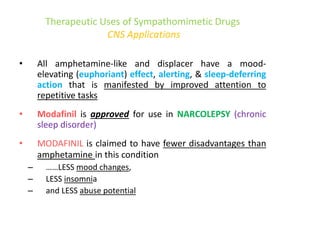 Therapeutic Uses of Sympathomimetic Drugs
CNS Applications
• All amphetamine-like and displacer have a mood-
elevating (euphoriant) effect, alerting, & sleep-deferring
action that is manifested by improved attention to
repetitive tasks
• Modafinil is approved for use in NARCOLEPSY (chronic
sleep disorder)
• MODAFINIL is claimed to have fewer disadvantages than
amphetamine in this condition
– ……LESS mood changes,
– LESS insomnia
– and LESS abuse potential
 