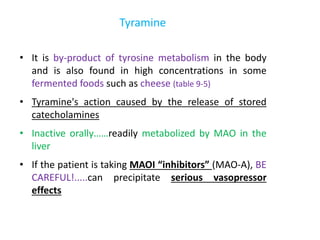 Tyramine
• It is by-product of tyrosine metabolism in the body
and is also found in high concentrations in some
fermented foods such as cheese (table 9-5)
• Tyramine's action caused by the release of stored
catecholamines
• Inactive orally……readily metabolized by MAO in the
liver
• If the patient is taking MAOI “inhibitors” (MAO-A), BE
CAREFUL!.....can precipitate serious vasopressor
effects
 