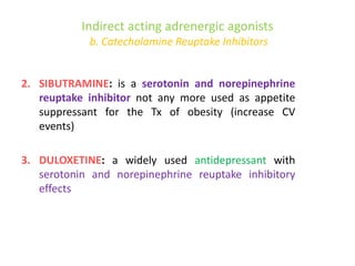 Indirect acting adrenergic agonists
b. Catecholamine Reuptake Inhibitors
2. SIBUTRAMINE: is a serotonin and norepinephrine
reuptake inhibitor not any more used as appetite
suppressant for the Tx of obesity (increase CV
events)
3. DULOXETINE: a widely used antidepressant with
serotonin and norepinephrine reuptake inhibitory
effects
 