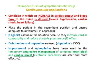 Therapeutic Uses of Sympathomimetic Drugs
Cardiovascular applications
• Condition in which an INCREASE in cardiac output and blood
flow to the tissue is desired (severe hypotension, cardiac
shock, heart failure)
• Place the patient in the recumbent position and ensure
adequate fluid volume (1st approach)
• β agonist useful in this situation because they increase cardiac
contractility and reduce diastolic pressure by β2 effect
• Dobutamine and dopamine are used (dopamine is DOC)
• Isoproterenol and epinephrine have been used in the
temporary emergency management of complete heart block
and cardiac arrest (electronic pacemaker are safer and more
effective)
 