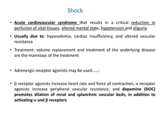 Shock
• Acute cardiovascular syndrome that results in a critical reduction in
perfusion of vital tissues, altered mental state, hypotension and oliguria
• Usually due to: hypovolemia, cardiac insufficiency, and altered vascular
resistance
• Treatment: volume replacement and treatment of the underlying disease
are the mainstays of the treatment
• Adrenergic receptor agonists may be used……:
• β receptor agonists increase heart rate and force of contraction, α receptor
agonists increase peripheral vascular resistance, and dopamine (DOC)
promotes dilation of renal and splanchnic vascular beds, in addition to
activating α and β receptors
 