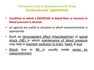 Therapeutic Uses of Sympathomimetic Drugs
Cardiovascular applications
• Condition in which a DECREASE in blood flow or increase in
blood pressure is desired
• α1 agonist are useful in situation in which vasoconstriction is
appropriate
• Such as decongestant effect (phenylephrine) or spinal
shock (NE) in which maintenance of blood pressure
may help in maintain perfusion to brain, heart, & liver
• Shock due to MI is usually made worse by
vasoconstriction
 