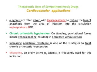 Therapeutic Uses of Sympathomimetic Drugs
Cardiovascular applications
• α agonist are often mixed with local anesthetic to reduce the loss of
anasthetic from the area of injection into the circulation
(epinephrine is DOC)
• Chronic orthostatic hypotension: On standing, gravitational forces
induce venous pooling, resulting in decreased venous return
• Increasing peripheral resistance is one of the strategies to treat
chronic orthostatic hypotension
• Midodrine, an orally active α1 agonist, is frequently used for this
indication
 