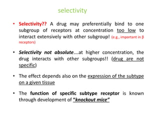 selectivity
• Selectivity?? A drug may preferentially bind to one
subgroup of receptors at concentration too low to
interact extensively with other subgroup! (e.g., important in β
receptors)
• Selectivity not absolute….at higher concentration, the
drug interacts with other subgroups!! (drug are not
specific)
• The effect depends also on the expression of the subtype
on a given tissue
• The function of specific subtype receptor is known
through development of “knockout mice”
 