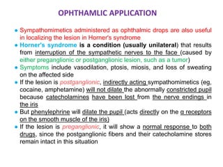 ● Sympathomimetics administered as ophthalmic drops are also useful
in localizing the lesion in Horner's syndrome
● Horner's syndrome is a condition (usually unilateral) that results
from interruption of the sympathetic nerves to the face (caused by
either preganglionic or postganglionic lesion, such as a tumor)
● Symptoms include vasodilation, ptosis, miosis, and loss of sweating
on the affected side
● If the lesion is postganglionic, indirectly acting sympathomimetics (eg,
cocaine, amphetamine) will not dilate the abnormally constricted pupil
because catecholamines have been lost from the nerve endings in
the iris
● But phenylephrine will dilate the pupil (acts directly on the α receptors
on the smooth muscle of the iris)
● If the lesion is preganglionic, it will show a normal response to both
drugs, since the postganglionic fibers and their catecholamine stores
remain intact in this situation
OPHTHAMLIC APPLICATION
 