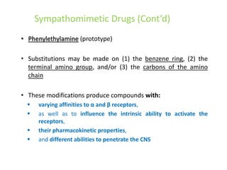 Sympathomimetic Drugs (Cont’d)
• Phenylethylamine (prototype)
• Substitutions may be made on (1) the benzene ring, (2) the
terminal amino group, and/or (3) the carbons of the amino
chain
• These modifications produce compounds with:
 varying affinities to α and β receptors,
 as well as to influence the intrinsic ability to activate the
receptors,
 their pharmacokinetic properties,
 and different abilities to penetrate the CNS
 
