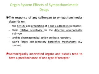 Organ System Effects of Sympathomimetic
Drugs
The response of any cell/organ to sympathomimetics
depends on:
– the density and proportion of α and β adrenergic receptors;
– their relative selectivity for the different adrenoceptor
subtype,
– and its pharmacological action on those receptors
– Don’t forget compensatory baroreflex mechanisms (CV
system)
Adrenergically innervated organs and tissues tend to
have a predominance of one type of receptor
 