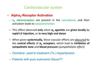 • Alpha2-Receptor Activation
– α2 adrenoceptors are present in the vasculature, and their
activation leads to vasoconstriction
– This effect observed only when α2 agonists are given locally by
rapid I.V injection, or in very high oral doses
– When given systemically, these vascular effects are obscured by
the central effects of α2 receptors, which lead to inhibition of
sympathetic tone and blood pressure (sympatholytic effect)
– Clonidine: used to treatment (Tx.) Hypertension
– Patients with pure autonomic failure??
Cardiovascular system
 
