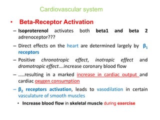 Cardiovascular system
• Beta-Receptor Activation
– Isoproterenol activates both beta1 and beta 2
adrenoceptor???
– Direct effects on the heart are determined largely by β1
receptors
– Positive chronotropic effect, inotropic effect and
dromotropic effect….increase coronary blood flow
– …..resulting in a marked increase in cardiac output and
cardiac oxygen consumption
– β2 receptors activation, leads to vasodilation in certain
vasculature of smooth muscles
• Increase blood flow in skeletal muscle during exercise
 