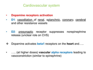 Cardiovascular system
• Dopamine receptors activation
• D1: vasodilation of renal, splanchnic, coronary, cerebral
and other resistance vessels
• D2: presynaptic receptor suppresses norepinephrine
release (unclear role on CVS)
 Dopamine activates beta1 receptors on the heart and…..
• ….. (at higher doses) vascular alpha receptors leading to
vasoconstriction (similar to epinephrine)
 