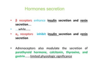 Hormones secretion
• β receptors enhance insulin secretion and renin
secretion….
• ….while……
• α2 receptors inhibit insulin secretion and renin
secretion
• Adrenoceptors also modulate the secretion of
parathyroid hormone, calcitonin, thyroxine, and
gastrin…….limited physiologic significance
 