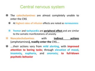 Central nervous system
 The catecholamines are almost completely unable to
enter the CNS
 At highest rates of infusion effects are noted as nervousness
 Tremor and tachycardia are peripheral effect and are similar
to the somatic manifestations of anxiety
 Noncatecholamines with indirect actions
(amphetamines), readily enter the CNS….
 ….their actions vary from mild alerting, with improved
attention to boring tasks; through elevation of mood,
insomnia, euphoria, and anorexia; to full-blown
psychotic behavior
 