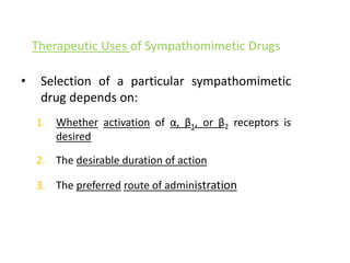 Therapeutic Uses of Sympathomimetic Drugs
• Selection of a particular sympathomimetic
drug depends on:
1. Whether activation of α, β1, or β2 receptors is
desired
2. The desirable duration of action
3. The preferred route of administration
 