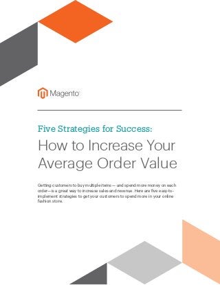 Five Strategies for Success:
How to Increase Your
Average Order Value
Getting customers to buy multiple items — and spend more money on each
order—is a great way to increase sales and revenue. Here are five easy-to-
implement strategies to get your customers to spend more in your online
fashion store.
 