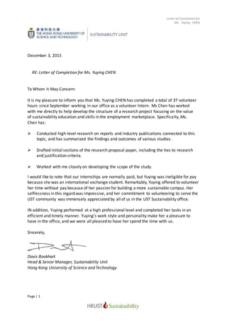 Letter of Completion for
Ms. Yuying CHEN
Page | 1
December 3, 2015
RE: Letter of Completion for Ms. Yuying CHEN
To Whom it May Concern:
It is my pleasure to inform you that Ms. Yuying CHEN has completed a total of 37 volunteer
hours since September working in our office as a volunteer Intern. Ms Chen has worked
with me directly to help develop the structure of a research project focusing on the value
of sustainability education and skills in the employment marketplace. Specifically, Ms.
Chen has:
 Conducted high-level research on reports and industry publications connected to this
topic, and has summarized the findings and outcomes of various studies.
 Drafted initial sections of the research proposal paper, including the ties to research
and justification criteria.
 Worked with me closely on developing the scope of the study.
I would like to note that our internships are normally paid, but Yuying was ineligible for pay
because she was an international exchange student. Remarkably, Yuying offered to volunteer
her time without pay because of her passion for building a more sustainable campus. Her
selflessness in this regard was impressive, and her commitment to volunteering to serve the
UST community was immensely appreciated by all of us in the UST Sustainability office.
IN addition, Yuying performed at a high professional level and completed her tasks in an
efficient and timely manner. Yuying’s work style and personality make her a pleasure to
have in the office, and we were all pleased to have her spend the time with us.
Sincerely,
Davis Bookhart
Head & Senior Manager, Sustainability Unit
Hong Kong University of Science and Technology
 