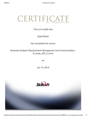 10/06/2015 Certificate of Completion
http://fujitsu.skillport.com/skillportfe/reportCertificateOfCompletion.action?timezone=America/Denver&courseid=CDE$6970:_ss_cca:ib_buap_a05_it_enus&m… 1/1
This is to certify that
Syed Rahat
has completed the course
Business Analysis Requirements Management and Communication ­
ib_buap_a05_it_enus
on
Jun 10, 2015
 