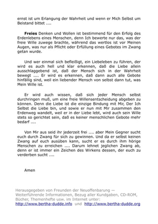 ernst ist um Erlangung der Wahrheit und wenn er Mich Selbst um 
Beistand bittet .... 
Freies Denken und Wollen ist bestimmend für den Erfolg des 
Erdenlebens eines Menschen, denn Ich bewerte nur das, was der 
freie Wille zuwege brachte, während das wertlos ist vor Meinen 
Augen, was nur als Pflicht oder Erfüllung eines Gebotes im Zwang 
getan wurde. 
Und wer einmal sich befleißigt, ein Liebeleben zu führen, der 
wird es auch hell und klar erkennen, daß die Liebe allein 
ausschlaggebend ist, daß der Mensch sich in der Wahrheit 
bewegt .... Er wird es erkennen, daß dann auch alle Gebote 
hinfällig sind, weil ein liebender Mensch von selbst dann tut, was 
Mein Wille ist. 
Er wird auch wissen, daß sich jeder Mensch selbst 
durchringen muß, um eine freie Willensentscheidung abgeben zu 
können. Denn die Liebe ist die einzige Bindung mit Mir, Der Ich 
Selbst die Liebe bin, und sowie er nun mit Mir zusammen den 
Erdenweg wandelt, weil er in der Liebe lebt, wird auch sein Wille 
stets so gerichtet sein, daß es keiner menschlichen Gebote mehr 
bedarf .... 
Von Mir aus seid ihr jederzeit frei .... aber Mein Gegner sucht 
euch durch Zwang für sich zu gewinnen. Und da er selbst keinen 
Zwang auf euch ausüben kann, sucht er es durch ihm hörige 
Menschen zu erreichen .... Darum lehnet jeglichen Zwang ab, 
denn er ist immer ein Zeichen des Wirkens dessen, der euch zu 
verderben sucht .... 
Amen 
Herausgegeben von Freunden der Neuoffenbarung — 
Weiterführende Informationen, Bezug aller Kundgaben, CD-ROM, 
Bücher, Themenhefte usw. im Internet unter: 
http://www.bertha-dudde.info und http://www.bertha-dudde.org 
 