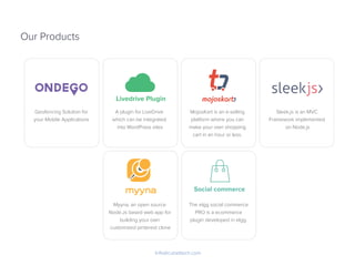 Our Products
Info@cubettech.com
Livedrive Plugin
Social commerce
Geofencing Solution for
your Mobile Applications
Myyna, an open source
Node.Js based web app for
building your own
customized pinterest clone
The elgg social commerce
PRO is a ecommerce
plugin developed in elgg.
A plugin for LiveDrive
which can be integrated
into WordPress sites
MojosKart is an e-selling
platform where you can
make your own shopping
cart in an hour or less.
Sleek.js is an MVC
Framework implemented
on Node.js
 