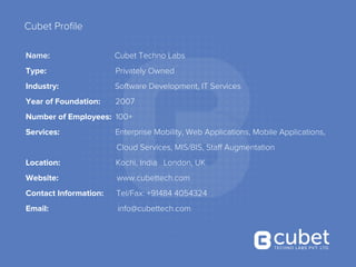 Cubet Proﬁle
Name: Cubet Techno Labs
Type: Privately Owned
Industry: Software Development, IT Services
Year of Foundation: 2007
Number of Employees: 100+
Services: Enterprise Mobility, Web Applications, Mobile Applications,
Cloud Services, MIS/BIS, Staff Augmentation
Location: Kochi, India London, UK
Website: www.cubettech.com
Contact Information: Tel/Fax: +91484 4054324
Email: info@cubettech.com
 