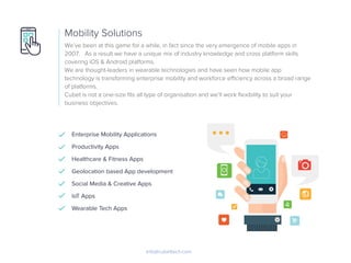 We’ve been at this game for a while, in fact since the very emergence of mobile apps in
2007. As a result we have a unique mix of industry knowledge and cross platform skills
covering iOS & Android platforms.
We are thought-leaders in wearable technologies and have seen how mobile app
technology is transforming enterprise mobility and workforce eﬃciency across a broad range
of platforms.
Cubet is not a one-size ﬁts all type of organisation and we’ll work ﬂexibility to suit your
business objectives.
Mobility Solutions
Info@cubettech.com
Enterprise Mobility Applications
Productivity Apps
Healthcare & Fitness Apps
Geolocation based App development
Social Media & Creative Apps
IoT Apps
Wearable Tech Apps
 
