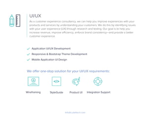 As a customer experience consultancy, we can help you improve experiences with your
products and services by understanding your customers. We do this by identifying issues
with your user experience (UX) through research and testing. Our goal is to help you
increase revenue, improve eﬃciency, enforce brand consistency—and provide a better
customer experience.
UI/UX
Info@cubettech.com
Application UI/UX Development
Responsive & Bootstrap Theme Development
Mobile Application UI Design
Wireframing
We oﬀer one-stop solution for your UI/UX requirements:
StyleGuide Product UI Integration Support
 