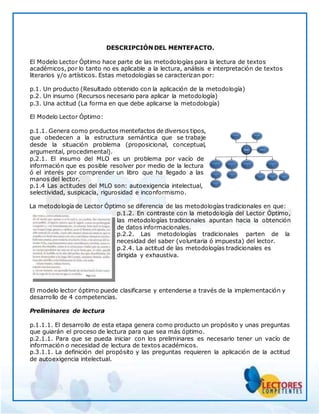 DESCRIPCIÓN DEL MENTEFACTO.
El Modelo Lector Óptimo hace parte de las metodologías para la lectura de textos
académicos, por lo tanto no es aplicable a la lectura, análisis e interpretación de textos
literarios y/o artísticos. Estas metodologías se caracterizan por:
p.1. Un producto (Resultado obtenido con la aplicación de la metodología)
p.2. Un insumo (Recursos necesario para aplicar la metodología)
p.3. Una actitud (La forma en que debe aplicarse la metodología)
El Modelo Lector Óptimo:
p.1.1. Genera como productos mentefactos de diversos tipos,
que obedecen a la estructura semántica que se trabaje
desde la situación problema (proposicional, conceptual,
argumental, procedimental).
p.2.1. El insumo del MLO es un problema por vacío de
información que es posible resolver por medio de la lectura
ó el interés por comprender un libro que ha llegado a las
manos del lector.
p.1.4 Las actitudes del MLO son: autoexigencia intelectual,
selectividad, suspicacia, rigurosidad e inconformismo.
La metodología de Lector Óptimo se diferencia de las metodologías tradicionales en que:
p.1.2. En contraste con la metodología del Lector Óptimo,
las metodologías tradicionales apuntan hacia la obtención
de datos informacionales.
p.2.2. Las metodologías tradicionales parten de la
necesidad del saber (voluntaria ó impuesta) del lector.
p.2.4. La actitud de las metodologías tradicionales es
dirigida y exhaustiva.
El modelo lector óptimo puede clasificarse y entenderse a través de la implementación y
desarrollo de 4 competencias.
Preliminares de lectura
p.1.1.1. El desarrollo de esta etapa genera como producto un propósito y unas preguntas
que guiarán el proceso de lectura para que sea más óptimo.
p.2.1.1. Para que se pueda iniciar con los preliminares es necesario tener un vacío de
información o necesidad de lectura de textos académicos.
p.3.1.1. La definición del propósito y las preguntas requieren la aplicación de la actitud
de autoexigencia intelectual.
 