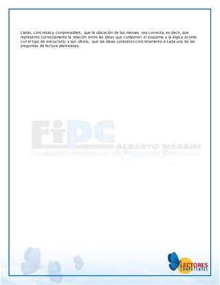claras, concretas y comprensibles; que la ubicación de las mismas sea correcta, es decir, que
represente correctamente la relación entre las ideas que componen el esquema y la lógica acorde
con el tipo de estructura; y por último, que las ideas contesten concretamente a cada una de las
preguntas de lectura planteadas.
 
