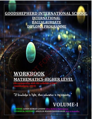 INTERNATIONAL
BACCALAUREATE
DIPLOMA PROGRAMME
WORKBOOK
MATHEMATICS-HIGHER LEVEL
“If knowledge is light, then education is its intensity.”
(In conjunction with the syllabus of first
examinations, 2014)
VOLUME-I
GOODSHEPHERD INTERNATIONAL SCHOOL
TECHNICAL SUPPORT: ANGELIN MADHUSOODHANAN (M.Sc in Statistics)
AUTHOR: LENIN KUMAR GANDHI (M.Sc, M.Phil in Mathematics)
N
O
T
FO
R
SALE
 