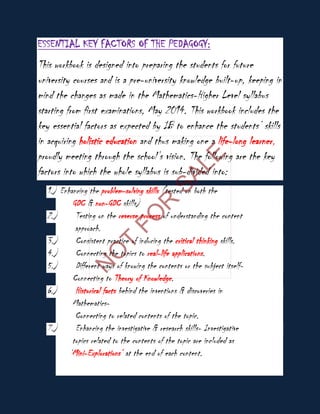 ESSENTIAL KEY FACTORS OF THE PEDAGOGY:
This workbook is designed into preparing the students for future
university courses and is a pre-university knowledge built-up, keeping in
mind the changes as made in the Mathematics-Higher Level syllabus
starting from first examinations, May 2014. This workbook includes the
key essential factors as expected by IB to enhance the students’ skills
in acquiring holistic education and thus making one a life-long learner,
proudly meeting through the school’s vision. The following are the key
factors into which the whole syllabus is sub-divided into:
1.) Enhancing the problem-solving skills (tested on both the
GDC & non-GDC skills)
2.) Testing on the reverse process of understanding the content
approach.
3.) Consistent practice of inducing the critical thinking skills.
4.) Connecting the topics to real-life applications.
5.) Different ways of knowing the contents or the subject itself-
Connecting to Theory of Knowledge.
6.) Historical facts behind the inventions & discoveries in
Mathematics-
Connecting to related contents of the topic.
7.) Enhancing the investigative & research skills- Investigative
topics related to the contents of the topic are included as
‘Mini-Explorations’ at the end of each content.
N
O
T
FO
R
SALE
 