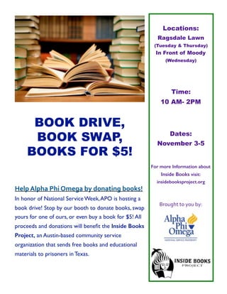 !
BOOK DRIVE,
BOOK SWAP,
BOOKS FOR $5!
Help	Alpha	Phi	Omega	by	donating	books!	
In honor of National Service Week,APO is hosting a
book drive! Stop by our booth to donate books, swap
yours for one of ours, or even buy a book for $5! All
proceeds and donations will beneﬁt the Inside Books
Project, an Austin-based community service
organization that sends free books and educational
materials to prisoners in Texas.
Locations:
Ragsdale Lawn
(Tuesday & Thursday)
In Front of Moody
(Wednesday)
Time:
10 AM- 2PM
Dates:
November 3-5
For more Information about
Inside Books visit:
insidebooksproject.org
Brought	to	you	by:	
!
!
 