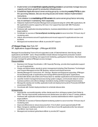  Implemented and streamlined capacity planning process to proactively manage resource
capacity and future growth for production infrastructures.
 Established Application/prod owner working group by conducting weekly PWGs to plan
the upcoming releases, discuss recurring issues and review release implementation
instructions.
 Took initiative in consolidating all DB servers into same server group hence removing
lots of overhead in maintaining them separately.
 Helped to implement Production Management conceptand setup for all the MIS applications.All
the applications used to support by AD now L1/L2 support has beenwith MIS Production
managementteam.
 Partnered with applicationdevelopmentteams, business stakeholders to reform support for a
target platform.
 Contributed to success of Geneos/Splunk monitoring system to save more than 18 hours day of
monitoring work.
 Help to decommissionaround 5 applications and moved supportof 4 applications to low cost
locations.
 Managed and monitored team efforts to provide 24/7 support.
JP Morgan Chase, New York, NY 2012-2013
VP, Applications Support Manager - JPMorgan ACCESS
Managed Access Banking Team of 8 and supported a suite of External/internal client facing critical
applications and 40,000+ users. Responsibilities include release management,production incident
management, production monitoring and support and mentoring, guiding team members. Also functioned
as proxy managerfor global JPMorganaccess manager.
Responsibilities
 Business Unit Change Coordination, LOB Capacity Planning, provide direct applicationsupport
for over 8 applications.
 Create and deliverstatus reports to senior management including Chief Business Technologist
and Program Managers across CIB Banking, researchand shared services.
 Standby Manager for 6 resources, NY, Chicago, Mumbai and Singapore supporting JPMorgan
Access Banking suite of applications and manage BPI/incident/Capacity for applications.
 Worked with Banks call centers and Product team to stabilize applications and resolved issues.
 Lead the incident managementprocess during system outages, communicate status to senior
business partners and enforce strategic resolutions during problem managementprocesses .
 Manage the weekly and monthly applicationbuild and deploymentcycle for Production/DR/BCP
environment (PWG).
 Coordinate with Central deploymentteam to schedule release slots.
Achievements
 Impacted the successful migration all the clients/users from old legacy system Cash Online to
ANG. This has improved the performance and clients/users can work on new 21 century platform.
 Partnered with applicationdevelopmentteams, business stakeholders to reform support for a
target platform.
 Contributed to success of Geneos/Splunk monitoring system to save more than 18 hours day of
monitoring work.
 Improved efficiencies to reduce resources from 10 to 6 which saved approximately $1.5M.
 Major changes to stabilize portal which is a front face of over 80 applications this has reduced
over$2mm man hours cost.
 Managed and monitored global team efforts to provide 24/7 support.
 