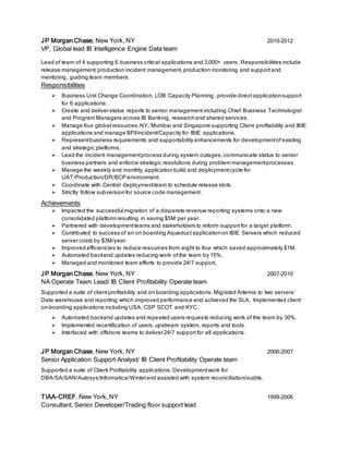 JP Morgan Chase, New York, NY 2010-2012
VP, Global lead IB Intelligence Engine Data team
Lead of team of 4 supporting 6 business critical applications and 3,000+ users. Responsibilities include
release management,production incident management, production monitoring and support and
mentoring, guiding team members.
Responsibilities
 Business Unit Change Coordination, LOB Capacity Planning, provide direct applicationsupport
for 6 applications.
 Create and deliverstatus reports to senior management including Chief Business Technologist
and Program Managers across IB Banking, researchand shared services.
 Manage four global resources,NY, Mumbai and Singapore supporting Client profitability and IBIE
applications and manage BPI/incident/Capacity for IBIE applications.
 Representbusiness requirements and supportability enhancements for developmentof existing
and strategic platforms.
 Lead the incident managementprocess during system outages, communicate status to senior
business partners and enforce strategic resolutions during problem managementprocesses .
 Manage the weekly and monthly applicationbuild and deploymentcycle for
UAT/Production/DR/BCP environment.
 Coordinate with Central deploymentteam to schedule release slots.
 Strictly follow subversionfor source code management.
Achievements
 Impacted the successful migration of a disparate revenue reporting systems onto a new
consolidated platform resulting in saving $5M per year.
 Partnered with developmentteams and stakeholders to reform support for a target platform.
 Contributed to success of an on boarding Aqueduct applicationon IBIE Servers which reduced
server costs by $3M/year.
 Improved efficiencies to reduce resources from eight to four which saved approximately $1M.
 Automated backend updates reducing work of the team by 15%.
 Managed and monitored team efforts to provide 24/7 support.
JP Morgan Chase, New York, NY 2007-2010
NA Operate Team Lead/ IB Client Profitability Operate team
Supported a suite of client profitability and on boarding applications. Migrated Artemis to two servers’
Data warehouse and reporting which improved performance and achieved the SLA. Implemented client
on-boarding applications including USA, CSP SCOT and KYC.
 Automated backend updates and repeated users requests reducing work of the team by 30%.
 Implemented recertification of users, upstream system, reports and tools.
 Interfaced with offshore teams to deliver24/7 support for all applications.
JP Morgan Chase, New York, NY 2006-2007
Senior Application Support Analyst/ IB Client Profitability Operate team
Supported a suite of Client Profitability applications. Developmentwork for
DBA/SA/SAN/Autosys/Informatica/Wintel and assisted with system reconciliation/audits.
TIAA-CREF, New York, NY 1999-2006
Consultant, Senior Developer/Trading floor support lead
 