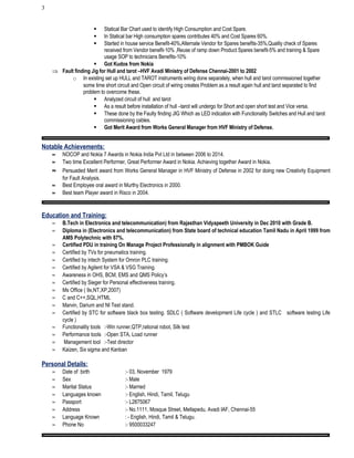 3
 Statical Bar Chart used to identify High Consumption and Cost Spare.
 In Statical bar High consumption spares contributes 40% and Cost Spares 60%.
 Started in house service Benefit-40%,Alternate Vendor for Spares benefits-35%,Quality check of Spares
received from Vendor benefit-10% ,Reuse of ramp down Product Spares benefit-5% and training & Spare
usage SOP to technicians Benefits-10%
 Got Kudos from Nokia
⇒ Fault finding Jig for Hull and tarot –HVF Avadi Ministry of Defense Chennai-2001 to 2002
o In existing set up HULL and TAROT instruments wiring done separately, when hull and tarot commissioned together
some time short circuit and Open circuit of wiring creates Problem as a result again hull and tarot separated to find
problem to overcome these.
 Analyzed circuit of hull and tarot
 As a result before installation of hull –tarot will undergo for Short and open short test and Vice versa.
 These done by the Faulty finding JIG Which as LED indication with Functionality Switches and Hull and tarot
commissioning cables.
 Got Merit Award from Works General Manager from HVF Ministry of Defense.
Notable Achievements:
≈ NOCOP and Nokia 7 Awards in Nokia India Pvt Ltd in between 2006 to 2014.
≈ Two time Excellent Performer, Great Performer Award in Nokia. Achieving together Award in Nokia.
≈ Persuaded Merit award from Works General Manager in HVF Ministry of Defense in 2002 for doing new Creativity Equipment
for Fault Analysis.
≈ Best Employee oral award in Murthy Electronics in 2000.
≈ Best team Player award in Risco in 2004.
Education and Training:
≈ B.Tech in Electronics and telecommunication) from Rajasthan Vidyapeeth University in Dec 2010 with Grade B.
≈ Diploma in (Electronics and telecommunication) from State board of technical education Tamil Nadu in April 1999 from
AMS Polytechnic with 87%.
≈ Certified PDU in training On Manage Project Professionally in alignment with PMBOK Guide
≈ Certified by TVs for pneumatics training.
≈ Certified by intech System for Omron PLC training.
≈ Certified by Agilent for VSA & VSG Training.
≈ Awareness in OHS, BCM, EMS and QMS Policy’s
≈ Certified by Sieger for Personal effectiveness training.
≈ Ms Office ( 9x,NT,XP,2007)
≈ C and C++,SQL,HTML
≈ Marvin, Darium and NI Test stand.
≈ Certified by STC for software black box testing. SDLC ( Software development Life cycle ) and STLC software testing Life
cycle )
≈ Functionality tools :-Win runner,QTP,rational robot, Silk test
≈ Performance tools :-Open STA, Load runner
≈ Management tool :-Test director
≈ Kaizen, Six sigma and Kanban
Personal Details:
≈ Date of birth :- 03, November 1979
≈ Sex :- Male
≈ Marital Status :- Married
≈ Languages known :- English, Hindi, Tamil, Telugu
≈ Passport :- L2875067
≈ Address :- No.1111, Mosque Street, Mellapedu, Avadi IAF, Chennai-55
≈ Language Known : - English, Hindi, Tamil & Telugu.
≈ Phone No :- 9500033247
 