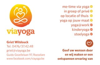 Griet Witdouck
Tel. 0476/37.42.48
griet@viayoga.be
Guido Gezellelaan 97, Roeselare
www.facebook.com/viayoga.be
me-time via yoga
in groep of privé
op locatie of thuis
yoga op jouw maat
yoga@work
kinderyoga
stoelyoga
Geef uw wensen door
en wij maken er een
ontspannen ervaring van
 