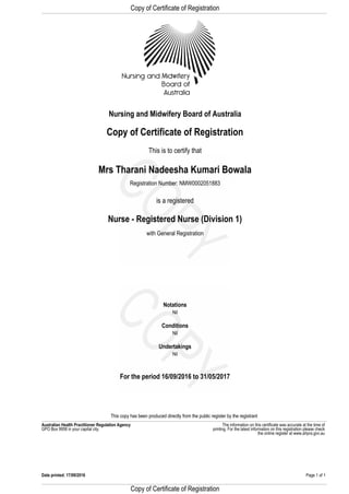 Copy of Certificate of Registration
Registration Number: NMW0002051883
Nurse - Registered Nurse (Division 1)
with General Registration
This is to certify that
is a registered
Mrs Tharani Nadeesha Kumari Bowala
Copy of Certificate of Registration
Nursing and Midwifery Board of Australia
GPO Box 9958 in your capital city.
The information on this certificate was accurate at the time ofAustralian Health Practitioner Regulation Agency
For the period 16/09/2016 to 31/05/2017
Nil
Undertakings
Nil
Conditions
Nil
printing. For the latest information on this registration please check
Notations
This copy has been produced directly from the public register by the registrant
the online register at www.ahpra.gov.au
Page 1 of 1Date printed: 17/09/2016
Copy of Certificate of Registration
 