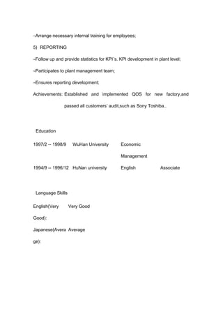 –Arrange necessary internal training for employees;
5) REPORTING
–Follow up and provide statistics for KPI´s. KPI development in plant level;
–Participates to plant management team;
–Ensures reporting development;
Achievements: Established and implemented QOS for new factory,and
passed all customers’ audit,such as Sony Toshiba..
Education
1997/2 -- 1998/9 WuHan University Economic
Management
1994/9 -- 1996/12 HuNan university English Associate
Language Skills
English(Very
Good):
Very Good
Japanese(Avera
ge):
Average
 