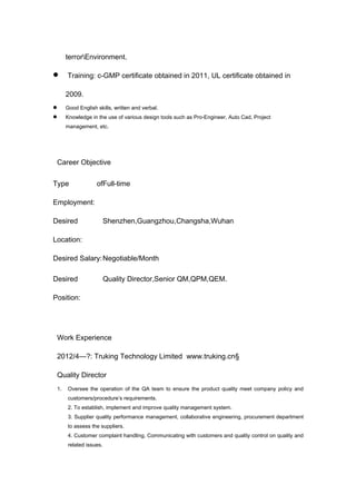 terrorEnvironment.
 Training: c-GMP certificate obtained in 2011, UL certificate obtained in
2009.
 Good English skills, written and verbal.
 Knowledge in the use of various design tools such as Pro-Engineer, Auto Cad, Project
management, etc.
Career Objective
Type of
Employment:
Full-time
Desired
Location:
Shenzhen,Guangzhou,Changsha,Wuhan
Desired Salary:Negotiable/Month
Desired
Position:
Quality Director,Senior QM,QPM,QEM.
Work Experience
2012/4—?: Truking Technology Limited www.truking.cn§
Quality Director
1. Oversee the operation of the QA team to ensure the product quality meet company policy and
customers/procedure’s requirements.
2. To establish, implement and improve quality management system.
3. Supplier quality performance management, collaborative engineering, procurement department
to assess the suppliers.
4. Customer complaint handling, Communicating with customers and quality control on quality and
related issues.
 