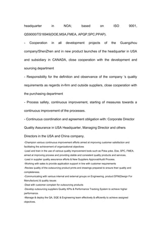 headquarter in NOA; based on ISO 9001,
QS9000/TS16949(DOE,MSA,FMEA, APQP,SPC,PPAP).
- Cooperation in all development projects of the Guangzhou
company/ShenZhen and in new product launches of the headquarter in USA
and subsidiary in CANADA, close cooperation with the development and
sourcing department
- Responsibility for the definition and observance of the company ‘s quality
requirements as regards in-firm and outside suppliers, close cooperation with
the purchasing department
- Process safety, continuous improvement, starting of measures towards a
continuous improvement of the processes.
- Continuous coordination and agreement obligation with: Corporate Director
Quality Assurance in USA Headquarter, Managing Director and others
Directors in the USA and China company.
-Champion various continuous improvement efforts aimed at improving customer satisfaction and
facilitating the achievement of organizational objectives
-Lead and train in the use of various quality improvement tools such as Poka yoke, Doe, SPC, FMEA,
aimed at improving process and providing stable and consistent quality products and services.
-Lead in supplier quality assurance efforts & New Suppliers Approval/Audit Process.
-Working with sales to provide application support in line with customer requirements
-Review quality of the outsourcing product prints and drawings prepared to ensure their quality and
completeness.
-Communicating with various internal and external groups on Engineering, product DFM(Design For
Manufacture) & quality issues
-Deal with customer complain for outsourcing products
-Develop outsourcing suppliers Quality KPIs & Performance Tracking System to achieve higher
performance.
-Manage & deploy the QA, SQE & Engineering team effectively & efficiently to achieve assigned
objectives.
 